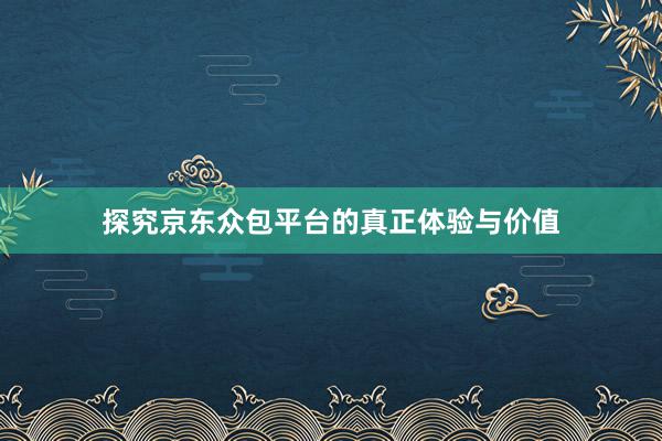 探究京东众包平台的真正体验与价值